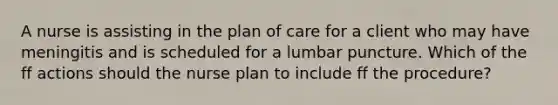 A nurse is assisting in the plan of care for a client who may have meningitis and is scheduled for a lumbar puncture. Which of the ff actions should the nurse plan to include ff the procedure?