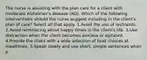 The nurse is assisting with the plan care for a client with moderate Alzheimer's disease (AD). Which of the following interventions should the nurse suggest including in the client's plan of care? Select all that apply. 1.Avoid the use of restraints. 2.Avoid reminiscing about happy times in the client's life. 3.Use distraction when the client becomes anxious or agitated. 4.Provide the client with a wide selection of food choices at mealtimes. 5.Speak slowly and use short, simple sentences when p