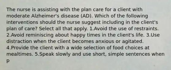 The nurse is assisting with the plan care for a client with moderate Alzheimer's disease (AD). Which of the following interventions should the nurse suggest including in the client's plan of care? Select all that apply. 1.Avoid the use of restraints. 2.Avoid reminiscing about happy times in the client's life. 3.Use distraction when the client becomes anxious or agitated. 4.Provide the client with a wide selection of food choices at mealtimes. 5.Speak slowly and use short, simple sentences when p