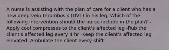 A nurse is assisting with the plan of care for a client who has a new deep-vein thrombosis (DVT) in his leg. Which of the following intervention should the nurse include in the plan? -Apply cool compresses to the client's affected leg -Rub the client's affected leg every 4 hr -Keep the client's affected leg elevated -Ambulate the client every shift