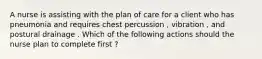 A nurse is assisting with the plan of care for a client who has pneumonia and requires chest percussion , vibration , and postural drainage . Which of the following actions should the nurse plan to complete first ?