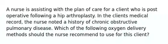 A nurse is assisting with the plan of care for a client who is post operative following a hip arthroplasty. In the clients medical record, the nurse noted a history of chronic obstructive pulmonary disease. Which of the following oxygen delivery methods should the nurse recommend to use for this client?