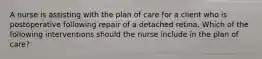 A nurse is assisting with the plan of care for a client who is postoperative following repair of a detached retina. Which of the following interventions should the nurse include in the plan of care?