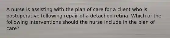 A nurse is assisting with the plan of care for a client who is postoperative following repair of a detached retina. Which of the following interventions should the nurse include in the plan of care?