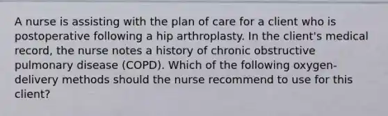 A nurse is assisting with the plan of care for a client who is postoperative following a hip arthroplasty. In the client's medical record, the nurse notes a history of chronic obstructive pulmonary disease (COPD). Which of the following oxygen-delivery methods should the nurse recommend to use for this client?