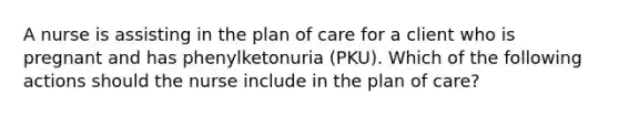 A nurse is assisting in the plan of care for a client who is pregnant and has phenylketonuria (PKU). Which of the following actions should the nurse include in the plan of care?