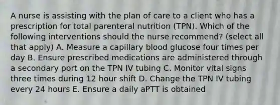 A nurse is assisting with the plan of care to a client who has a prescription for total parenteral nutrition (TPN). Which of the following interventions should the nurse recommend? (select all that apply) A. Measure a capillary blood glucose four times per day B. Ensure prescribed medications are administered through a secondary port on the TPN IV tubing C. Monitor vital signs three times during 12 hour shift D. Change the TPN IV tubing every 24 hours E. Ensure a daily aPTT is obtained