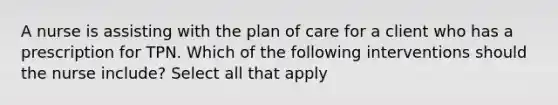 A nurse is assisting with the plan of care for a client who has a prescription for TPN. Which of the following interventions should the nurse include? Select all that apply