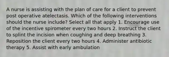 A nurse is assisting with the plan of care for a client to prevent post operative atelectasis. Which of the following interventions should the nurse include? Select all that apply 1. Encourage use of the incentive spirometer every two hours 2. Instruct the client to splint the incision when coughing and deep breathing 3. Reposition the client every two hours 4. Administer antibiotic therapy 5. Assist with early ambulation