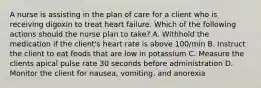 A nurse is assisting in the plan of care for a client who is receiving digoxin to treat heart failure. Which of the following actions should the nurse plan to take? A. Withhold the medication if the client's heart rate is above 100/min B. Instruct the client to eat foods that are low in potassium C. Measure the clients apical pulse rate 30 seconds before administration D. Monitor the client for nausea, vomiting, and anorexia