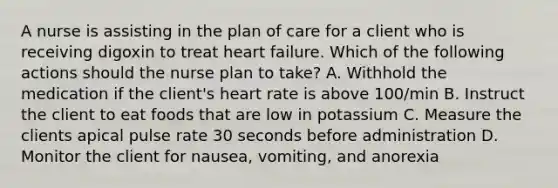 A nurse is assisting in the plan of care for a client who is receiving digoxin to treat heart failure. Which of the following actions should the nurse plan to take? A. Withhold the medication if the client's heart rate is above 100/min B. Instruct the client to eat foods that are low in potassium C. Measure the clients apical pulse rate 30 seconds before administration D. Monitor the client for nausea, vomiting, and anorexia