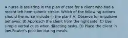 A nurse is assisting in the plan of care for a client who had a recent left hemispheric stroke. Which of the following actions should the nurse include in the plan? A) Observe for impulsive behavior. B) Approach the client from the right side. C) Use simple verbal cues when directing tasks. D) Place the client in low-Fowler's position during meals.