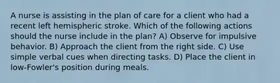 A nurse is assisting in the plan of care for a client who had a recent left hemispheric stroke. Which of the following actions should the nurse include in the plan? A) Observe for impulsive behavior. B) Approach the client from the right side. C) Use simple verbal cues when directing tasks. D) Place the client in low-Fowler's position during meals.