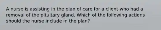 A nurse is assisting in the plan of care for a client who had a removal of the pituitary gland. Which of the following actions should the nurse include in the plan?