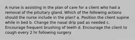 A nurse is assisting in the plan of care for a client who had a removal of the pituitary gland. Which of the following actions should the nurse include in the plan? a. Position the client supine while in bed b. Change the nasal drip pad as needed c. Encourage frequent brushing of teeth d. Encourage the client to cough every 2 hr following surgery