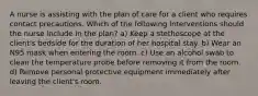 A nurse is assisting with the plan of care for a client who requires contact precautions. Which of the following interventions should the nurse include in the plan? a) Keep a stethoscope at the client's bedside for the duration of her hospital stay. b) Wear an N95 mask when entering the room. c) Use an alcohol swab to clean the temperature probe before removing it from the room. d) Remove personal protective equipment immediately after leaving the client's room.