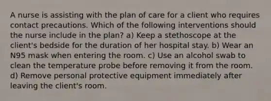 A nurse is assisting with the plan of care for a client who requires contact precautions. Which of the following interventions should the nurse include in the plan? a) Keep a stethoscope at the client's bedside for the duration of her hospital stay. b) Wear an N95 mask when entering the room. c) Use an alcohol swab to clean the temperature probe before removing it from the room. d) Remove personal protective equipment immediately after leaving the client's room.