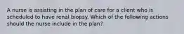 A nurse is assisting in the plan of care for a client who is scheduled to have renal biopsy. Which of the following actions should the nurse include in the plan?