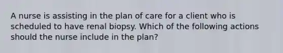 A nurse is assisting in the plan of care for a client who is scheduled to have renal biopsy. Which of the following actions should the nurse include in the plan?