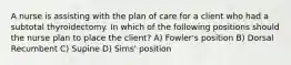 A nurse is assisting with the plan of care for a client who had a subtotal thyroidectomy. In which of the following positions should the nurse plan to place the client? A) Fowler's position B) Dorsal Recumbent C) Supine D) Sims' position