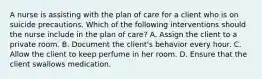 A nurse is assisting with the plan of care for a client who is on suicide precautions. Which of the following interventions should the nurse include in the plan of care? A. Assign the client to a private room. B. Document the client's behavior every hour. C. Allow the client to keep perfume in her room. D. Ensure that the client swallows medication.