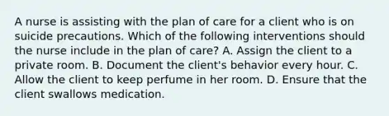 A nurse is assisting with the plan of care for a client who is on suicide precautions. Which of the following interventions should the nurse include in the plan of care? A. Assign the client to a private room. B. Document the client's behavior every hour. C. Allow the client to keep perfume in her room. D. Ensure that the client swallows medication.