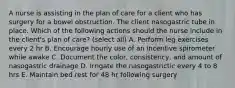 A nurse is assisting in the plan of care for a client who has surgery for a bowel obstruction. The client nasogastric tube in place. Which of the following actions should the nurse include in the client's plan of care? (select all) A. Perform leg exercises every 2 hr B. Encourage hourly use of an incentive spirometer while awake C. Document the color, consistency, and amount of nasogastric drainage D. Irrigate the nasogastrictic every 4 to 8 hrs E. Maintain bed rest for 48 hr following surgery