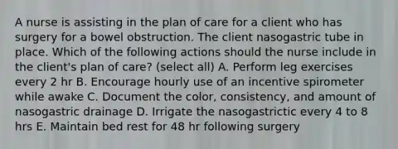 A nurse is assisting in the plan of care for a client who has surgery for a bowel obstruction. The client nasogastric tube in place. Which of the following actions should the nurse include in the client's plan of care? (select all) A. Perform leg exercises every 2 hr B. Encourage hourly use of an incentive spirometer while awake C. Document the color, consistency, and amount of nasogastric drainage D. Irrigate the nasogastrictic every 4 to 8 hrs E. Maintain bed rest for 48 hr following surgery