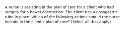 A nurse is assisting in the plan of care for a client who had surgery for a bowel obstruction. The client has a nasogastric tube in place. Which of the following actions should the nurse include in the client's plan of care? (Select all that apply)