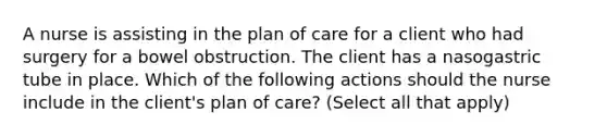 A nurse is assisting in the plan of care for a client who had surgery for a bowel obstruction. The client has a nasogastric tube in place. Which of the following actions should the nurse include in the client's plan of care? (Select all that apply)