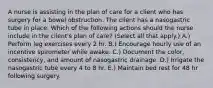 A nurse is assisting in the plan of care for a client who has surgery for a bowel obstruction. The client has a nasogastric tube in place. Which of the following actions should the nurse include in the client's plan of care? (Select all that apply.) A.) Perform leg exercises every 2 hr. B.) Encourage hourly use of an incentive spirometer while awake. C.) Document the color, consistency, and amount of nasogastric drainage. D.) Irrigate the nasogastric tube every 4 to 8 hr. E.) Maintain bed rest for 48 hr following surgery.