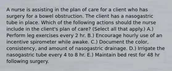 A nurse is assisting in the plan of care for a client who has surgery for a bowel obstruction. The client has a nasogastric tube in place. Which of the following actions should the nurse include in the client's plan of care? (Select all that apply.) A.) Perform leg exercises every 2 hr. B.) Encourage hourly use of an incentive spirometer while awake. C.) Document the color, consistency, and amount of nasogastric drainage. D.) Irrigate the nasogastric tube every 4 to 8 hr. E.) Maintain bed rest for 48 hr following surgery.