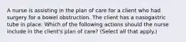 A nurse is assisting in the plan of care for a client who had surgery for a bowel obstruction. The client has a nasogastric tube in place. Which of the following actions should the nurse include in the client's plan of care? (Select all that apply.)