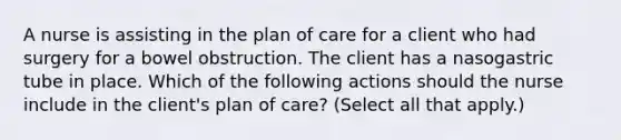 A nurse is assisting in the plan of care for a client who had surgery for a bowel obstruction. The client has a nasogastric tube in place. Which of the following actions should the nurse include in the client's plan of care? (Select all that apply.)