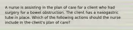 A nurse is assisting in the plan of care for a client who had surgery for a bowel obstruction. The client has a nasogastric tube in place. Which of the following actions should the nurse include in the client's plan of care?