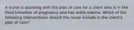 A nurse is assisting with the plan of care for a client who is in the third trimester of pregnancy and has ankle edema. Which of the following interventions should the nurse include in the client's plan of care?