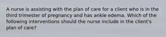 A nurse is assisting with the plan of care for a client who is in the third trimester of pregnancy and has ankle edema. Which of the following interventions should the nurse include in the client's plan of care?