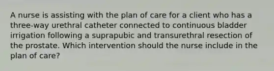 A nurse is assisting with the plan of care for a client who has a three-way urethral catheter connected to continuous bladder irrigation following a suprapubic and transurethral resection of the prostate. Which intervention should the nurse include in the plan of care?