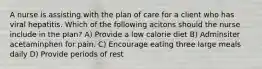 A nurse is assisting with the plan of care for a client who has viral hepatitis. Which of the following acitons should the nurse include in the plan? A) Provide a low calorie diet B) Adminsiter acetaminphen for pain. C) Encourage eating three large meals daily D) Provide periods of rest