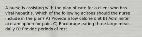 A nurse is assisting with the plan of care for a client who has viral hepatitis. Which of the following acitons should the nurse include in the plan? A) Provide a low calorie diet B) Adminsiter acetaminphen for pain. C) Encourage eating three large meals daily D) Provide periods of rest