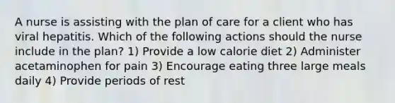 A nurse is assisting with the plan of care for a client who has viral hepatitis. Which of the following actions should the nurse include in the plan? 1) Provide a low calorie diet 2) Administer acetaminophen for pain 3) Encourage eating three large meals daily 4) Provide periods of rest