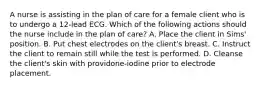 A nurse is assisting in the plan of care for a female client who is to undergo a 12-lead ECG. Which of the following actions should the nurse include in the plan of care? A. Place the client in Sims' position. B. Put chest electrodes on the client's breast. C. Instruct the client to remain still while the test is performed. D. Cleanse the client's skin with providone-iodine prior to electrode placement.