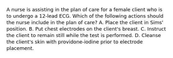 A nurse is assisting in the plan of care for a female client who is to undergo a 12-lead ECG. Which of the following actions should the nurse include in the plan of care? A. Place the client in Sims' position. B. Put chest electrodes on the client's breast. C. Instruct the client to remain still while the test is performed. D. Cleanse the client's skin with providone-iodine prior to electrode placement.