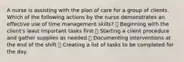 A nurse is assisting with the plan of care for a group of clients. Which of the following actions by the nurse demonstrates an effective use of time management skills? ➖ Beginning with the client's least important tasks first ➖ Starting a client procedure and gather supplies as needed ➖ Documenting interventions at the end of the shift ➖ Creating a list of tasks to be completed for the day