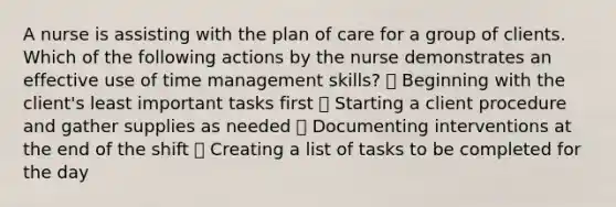 A nurse is assisting with the plan of care for a group of clients. Which of the following actions by the nurse demonstrates an effective use of time management skills? ➖ Beginning with the client's least important tasks first ➖ Starting a client procedure and gather supplies as needed ➖ Documenting interventions at the end of the shift ➖ Creating a list of tasks to be completed for the day