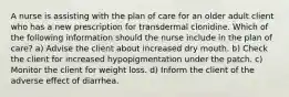 A nurse is assisting with the plan of care for an older adult client who has a new prescription for transdermal clonidine. Which of the following information should the nurse include in the plan of care? a) Advise the client about increased dry mouth. b) Check the client for increased hypopigmentation under the patch. c) Monitor the client for weight loss. d) Inform the client of the adverse effect of diarrhea.