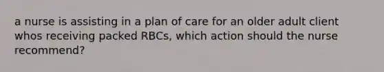 a nurse is assisting in a plan of care for an older adult client whos receiving packed RBCs, which action should the nurse recommend?