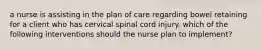 a nurse is assisting in the plan of care regarding bowel retaining for a client who has cervical spinal cord injury. which of the following interventions should the nurse plan to implement?