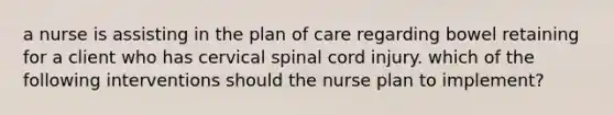 a nurse is assisting in the plan of care regarding bowel retaining for a client who has cervical spinal cord injury. which of the following interventions should the nurse plan to implement?