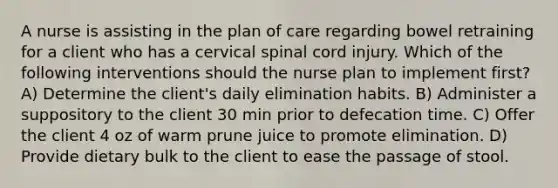 A nurse is assisting in the plan of care regarding bowel retraining for a client who has a cervical spinal cord injury. Which of the following interventions should the nurse plan to implement first? A) Determine the client's daily elimination habits. B) Administer a suppository to the client 30 min prior to defecation time. C) Offer the client 4 oz of warm prune juice to promote elimination. D) Provide dietary bulk to the client to ease the passage of stool.